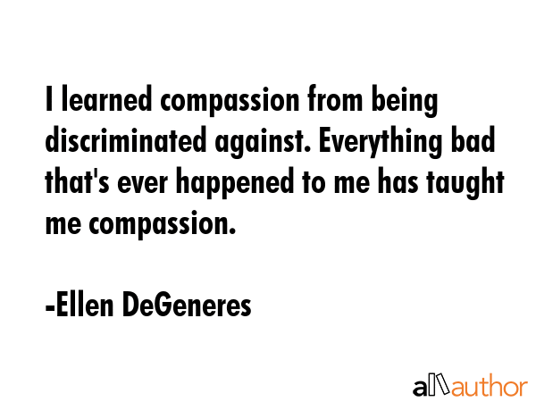 I learned compassion from being discriminated against. Everything bad that\'s ever happened to me has taught me compassion. - Ellen DeGeneres Quote
