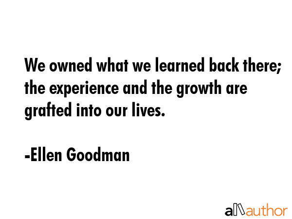 We owned what we learned back there; the experience and the growth are grafted into our lives. - Ellen Goodman Quote