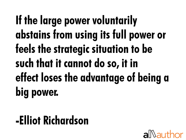 If the large power voluntarily abstains from using its full power or feels the strategic situation to be such that it cannot do so, it in effect loses the advantage of being a big power. - Elliot Richardson Quote