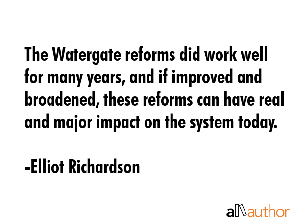 The Watergate reforms did work well for many years, and if improved and broadened, these reforms can have real and major impact on the system today. - Elliot Richardson Quote