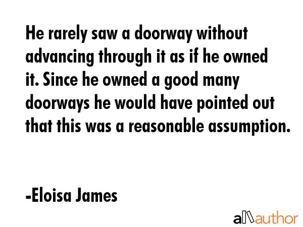He rarely saw a doorway without advancing through it as if he owned it. Since he owned a good many doorways he would have pointed out that this was a reasonable assumption. - Eloisa James Quote