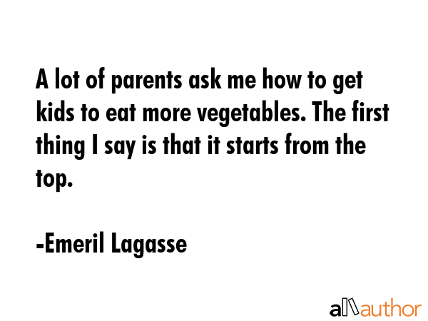 A lot of parents ask me how to get kids to eat more vegetables. The first thing I say is that it starts from the top. - Emeril Lagasse Quote