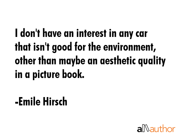 I don\'t have an interest in any car that isn\'t good for the environment, other than maybe an aesthetic quality in a picture book. - Emile Hirsch Quote