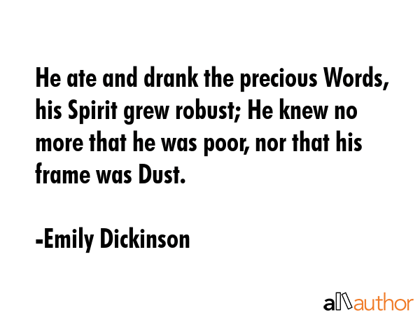 He ate and drank the precious Words, his Spirit grew robust; He knew no more that he was poor, nor that his frame was Dust. - Emily Dickinson Quote