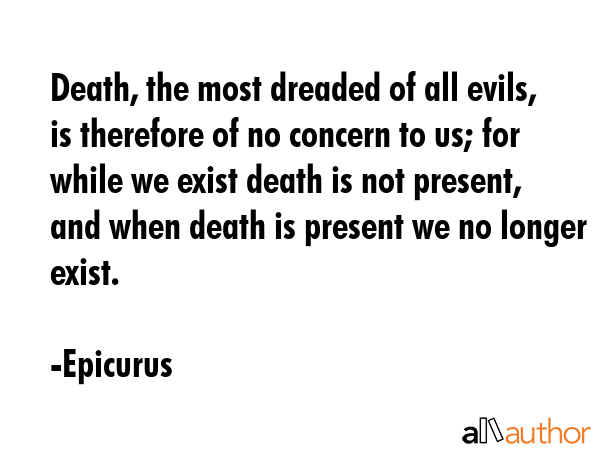 Death, the most dreaded of all evils, is therefore of no concern to us; for while we exist death is not present, and when death is present we no longer exist. - Epicurus Quote