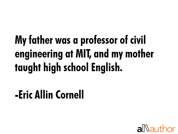 My father was a professor of civil engineering at MIT, and my mother taught high school English. - Eric Allin Cornell Quote