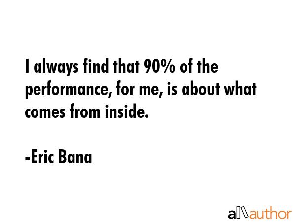 I always find that 90% of the performance, for me, is about what comes from inside. - Eric Bana Quote