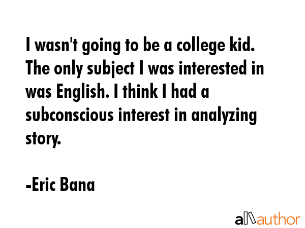 I wasn\'t going to be a college kid. The only subject I was interested in was English. I think I had a subconscious interest in analyzing story. - Eric Bana Quote