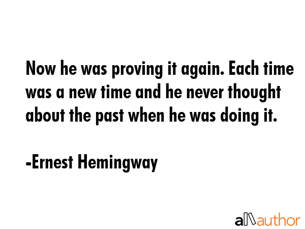 Now he was proving it again. Each time was a new time and he never thought about the past when he was doing it. - Ernest Hemingway Quote