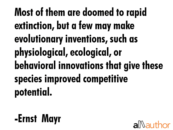 Most of them are doomed to rapid extinction, but a few may make evolutionary inventions, such as physiological, ecological, or behavioral innovations that give these species improved competitive... - Ernst  Mayr Quote