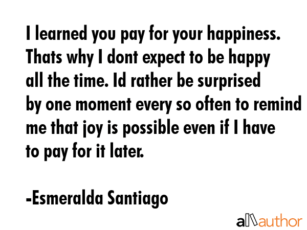 I learned you pay for your happiness. Thats why I dont expect to be happy all the time. Id rather... - Esmeralda Santiago Quote GIF