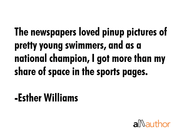The newspapers loved pinup pictures of pretty young swimmers, and as a national champion, I got more than my share of space in the sports pages. - Esther Williams Quote