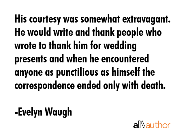 His courtesy was somewhat extravagant. He would write and thank people who wrote to thank him for wedding presents and when he encountered anyone as punctilious as himself the correspondence ended... - Evelyn Waugh Quote