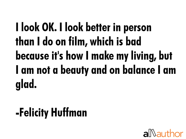 I look OK. I look better in person than I do on film, which is bad because it\'s how I make my living, but I am not a beauty and on balance I am glad. - Felicity Huffman Quote
