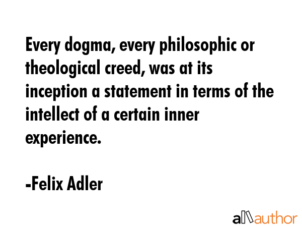 Every dogma, every philosophic or theological creed, was at its inception a statement in terms of the intellect of a certain inner experience. - Felix Adler Quote
