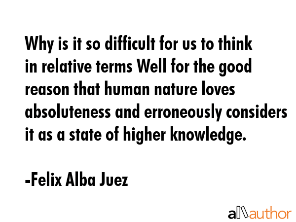 Why is it so difficult for us to think in relative terms Well for the good reason that human nature loves absoluteness and erroneously considers it as a state of higher knowledge. - Felix Alba Juez Quote