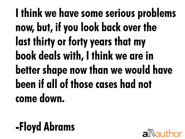 I think we have some serious problems now, but, if you look back over the last thirty or forty years that my book deals with, I think we are in better shape now than we would have been if all of... - Floyd Abrams Quote