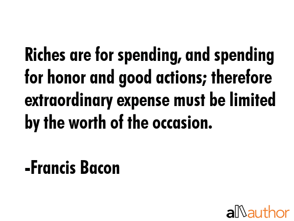 Riches are for spending, and spending for honor and good actions; therefore extraordinary expense must be limited by the worth of the occasion. - Francis Bacon Quote