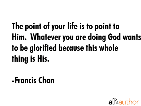 The point of your life is to point to Him.  Whatever you are doing God wants to be glorified because this whole thing is His. - Francis Chan Quote