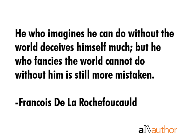 He who imagines he can do without the world deceives himself much; but he who fancies the world cannot do without him is still more mistaken. - Francois De La Rochefoucauld Quote