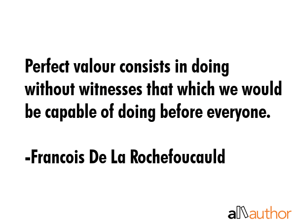 Perfect valour consists in doing without witnesses that which we would be capable of doing before everyone. - Francois De La Rochefoucauld Quote