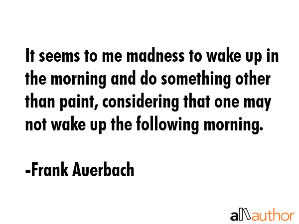 It seems to me madness to wake up in the morning and do something other than paint, considering... - Frank Auerbach Quote GIF