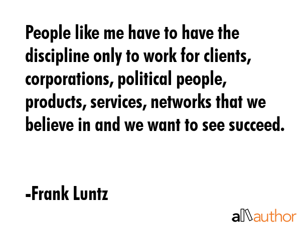 People like me have to have the discipline only to work for clients, corporations, political people, products, services, networks that we believe in and we want to see succeed. - Frank Luntz Quote