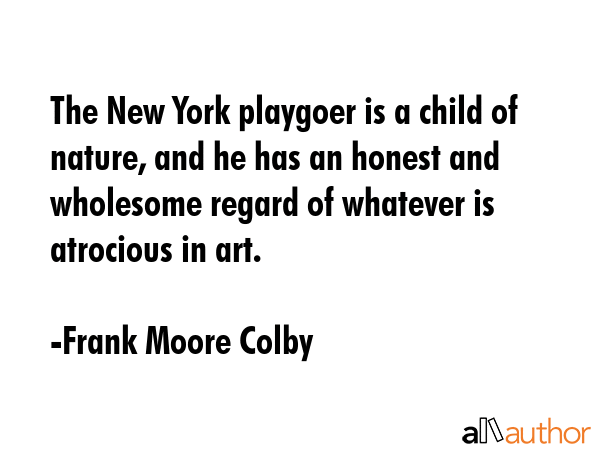 The New York playgoer is a child of nature, and he has an honest and wholesome regard of whatever is atrocious in art. - Frank Moore Colby Quote