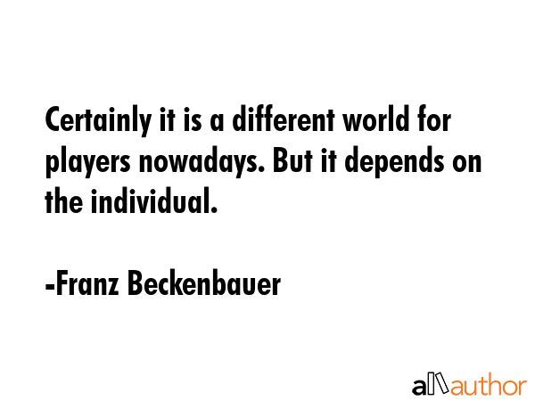 Certainly it is a different world for players nowadays. But it depends on the individual. - Franz Beckenbauer Quote GIF