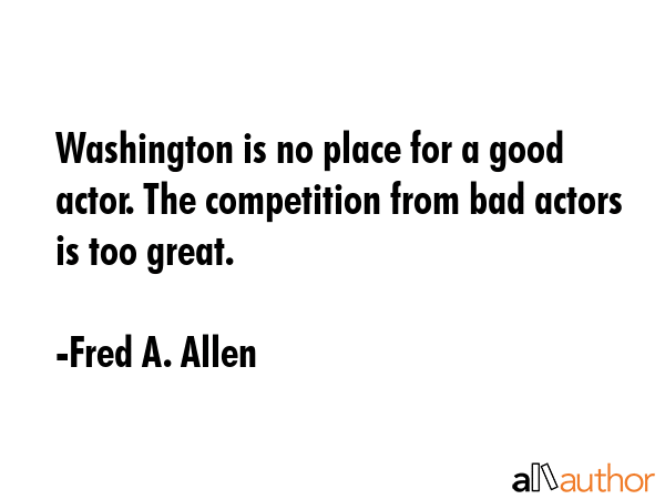 Washington is no place for a good actor. The competition from bad actors is too great. - Fred A. Allen Quote GIF