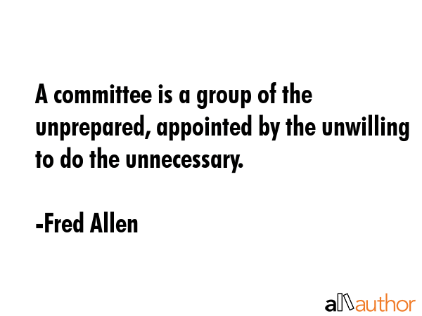 A committee is a group of the unprepared, appointed by the unwilling to do the unnecessary. - Fred Allen Quote GIF