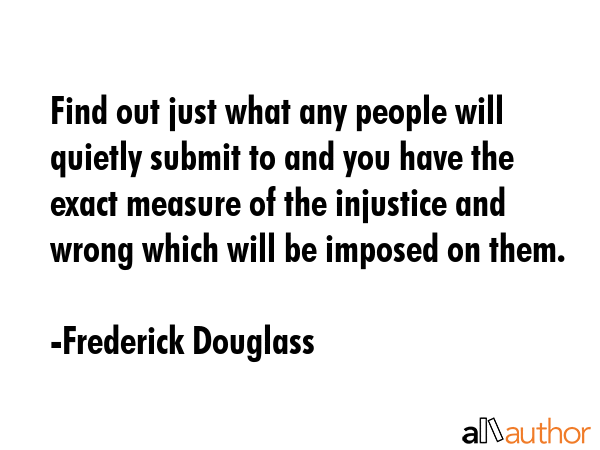 Find out just what any people will quietly submit to and you have the exact measure of the injustice and wrong which will be imposed on them. - Frederick Douglass Quote