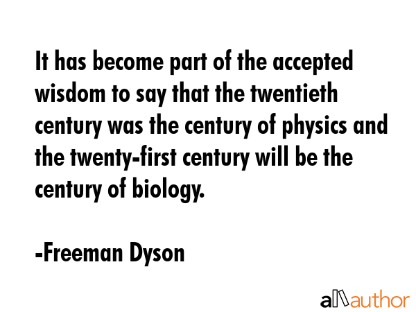 It has become part of the accepted wisdom to say that the twentieth century was the century of physics and the twenty-first century will be the century of biology. - Freeman Dyson Quote
