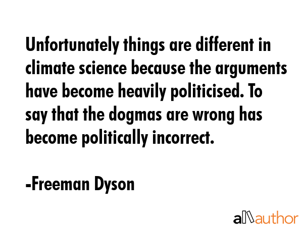 Unfortunately things are different in climate science because the arguments have become heavily politicised. To say that the dogmas are wrong has become politically incorrect. - Freeman Dyson Quote