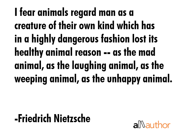I fear animals regard man as a creature of their own kind which has in a highly dangerous fashion lost its healthy animal reason -- as the mad animal, as the laughing animal, as the weeping animal,... - Friedrich Nietzsche Quote
