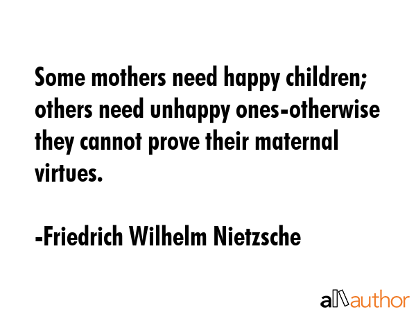 Some mothers need happy children; others need unhappy ones-otherwise they cannot prove their maternal virtues. - Friedrich Wilhelm Nietzsche Quote
