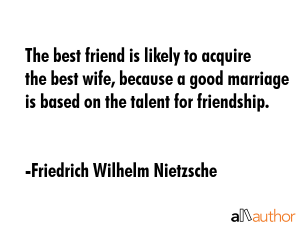 The best friend is likely to acquire the best wife, because a good marriage is based on the talent for friendship. - Friedrich Wilhelm Nietzsche Quote