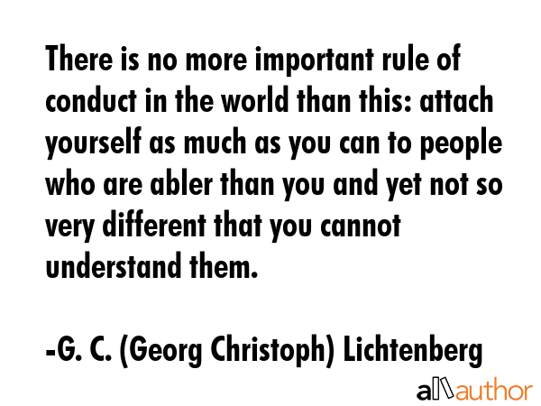 There is no more important rule of conduct in the world than this: attach yourself as much as you can to people who are abler than you and yet not so very different that you cannot understand them. - G. C. (Georg Christoph) Lichtenberg Quote
