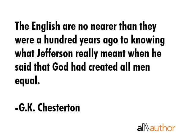 The English are no nearer than they were a hundred years ago to knowing what Jefferson really meant when he said that God had created all men equal. - G.K. Chesterton Quote