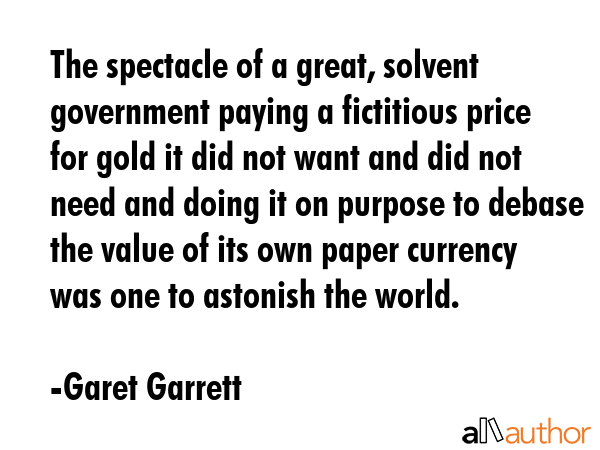 The spectacle of a great, solvent government paying a fictitious price for gold it did not want and... - Garet Garrett Quote GIF