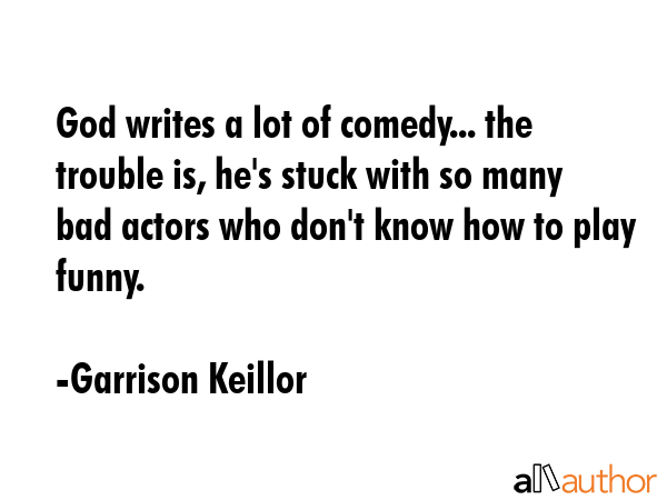 God writes a lot of comedy... the trouble is, he\'s stuck with so many bad actors who don\'t know how to play funny. - Garrison Keillor Quote