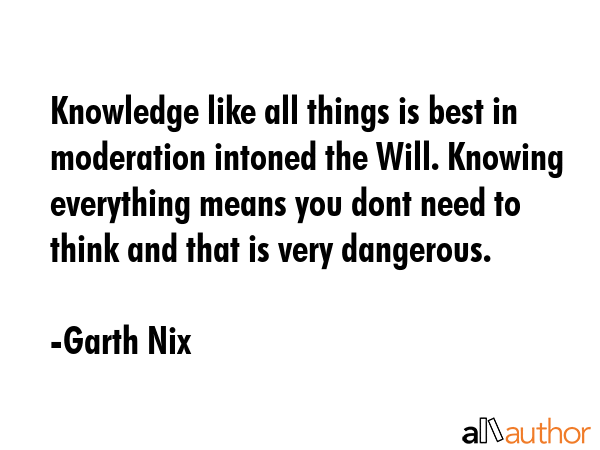 Knowledge like all things is best in moderation intoned the Will. Knowing everything means you dont need to think and that is very dangerous. - Garth Nix Quote