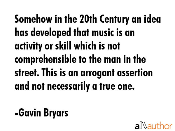 Somehow in the 20th Century an idea has developed that music is an activity or skill which is not comprehensible to the man in the street. This is an arrogant assertion and not necessarily a true one. - Gavin Bryars Quote