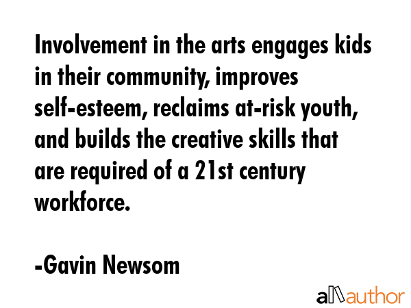Involvement in the arts engages kids in their community, improves self-esteem, reclaims at-risk youth, and builds the creative skills that are required of a 21st century workforce. - Gavin Newsom Quote