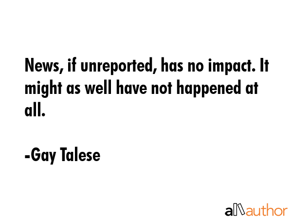 News, if unreported, has no impact. It might as well have not happened at all. - Gay Talese Quote GIF