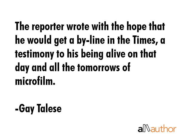 The reporter wrote with the hope that he would get a by-line in the Times, a testimony to his being... - Gay Talese Quote GIF