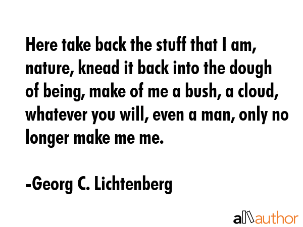 Here take back the stuff that I am, nature, knead it back into the dough of being, make of me a bush, a cloud, whatever you will, even a man, only no longer make me me. - Georg C. Lichtenberg Quote
