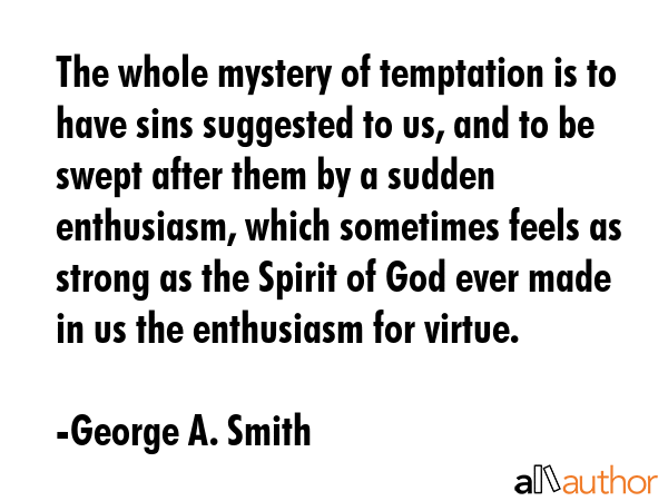The whole mystery of temptation is to have sins suggested to us, and to be swept after them by a sudden enthusiasm, which sometimes feels as strong as the Spirit of God ever made in us the enthusiasm... - George A. Smith Quote