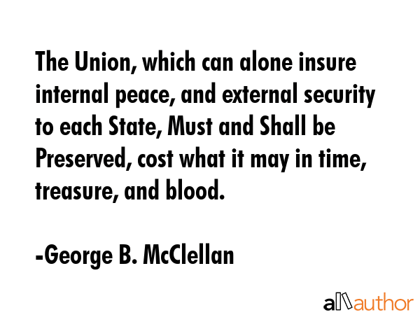 The Union, which can alone insure internal peace, and external security to each State, Must and Shall be Preserved, cost what it may in time, treasure, and blood. - George B. McClellan Quote