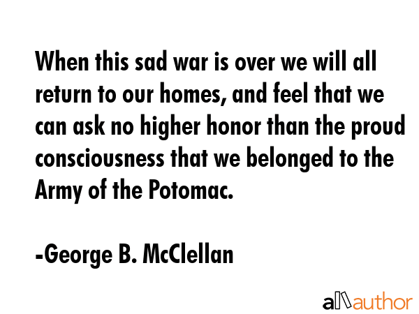 When this sad war is over we will all return to our homes, and feel that we can ask no higher honor than the proud consciousness that we belonged to the Army of the Potomac. - George B. McClellan Quote